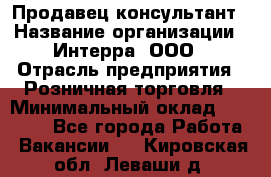 Продавец-консультант › Название организации ­ Интерра, ООО › Отрасль предприятия ­ Розничная торговля › Минимальный оклад ­ 22 000 - Все города Работа » Вакансии   . Кировская обл.,Леваши д.